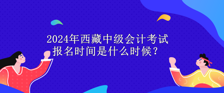 2024年西藏中級(jí)會(huì)計(jì)考試報(bào)名時(shí)間是什么時(shí)候？