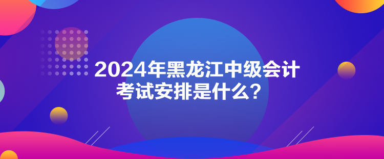 2024年黑龍江中級會計考試安排是什么？