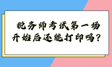 稅務(wù)師考試第一場(chǎng)開始后還能打印嗎？