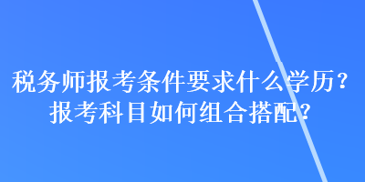 稅務(wù)師報(bào)考條件要求什么學(xué)歷？報(bào)考科目如何組合搭配？