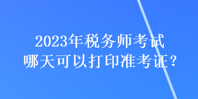 2023年稅務(wù)師考試哪天可以打印準(zhǔn)考證？