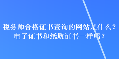 稅務師合格證書查詢的網(wǎng)站是什么？電子證書和紙質證書一樣嗎？