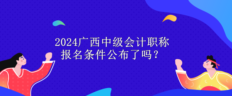 2024廣西中級(jí)會(huì)計(jì)職稱(chēng)報(bào)名條件公布了嗎？