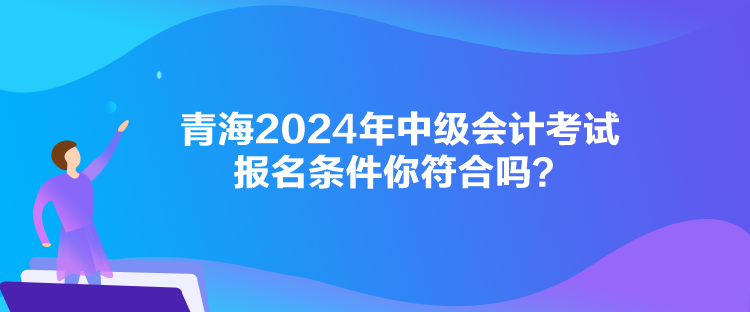 青海2024年中級會計考試報名條件你符合嗎？