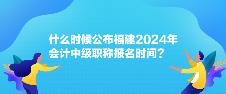 什么時候公布福建2024年會計中級職稱報名時間？