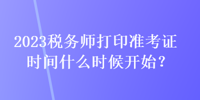 2023稅務(wù)師打印準(zhǔn)考證時間什么時候開始？