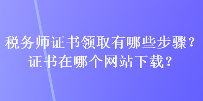 稅務(wù)師證書(shū)領(lǐng)取有哪些步驟？證書(shū)在哪個(gè)網(wǎng)站下載？