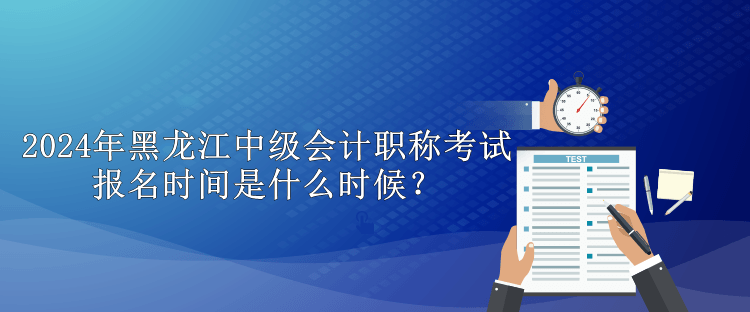 2024年黑龍江中級會計職稱考試報名時間是什么時候？