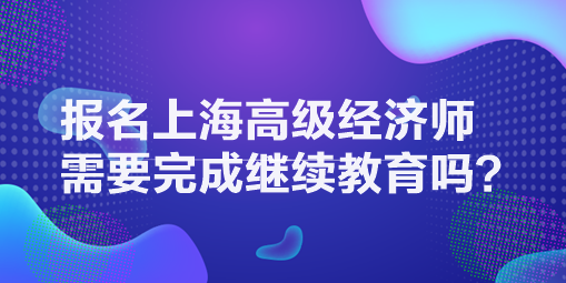 報(bào)名上海高級(jí)經(jīng)濟(jì)師需要完成繼續(xù)教育嗎？