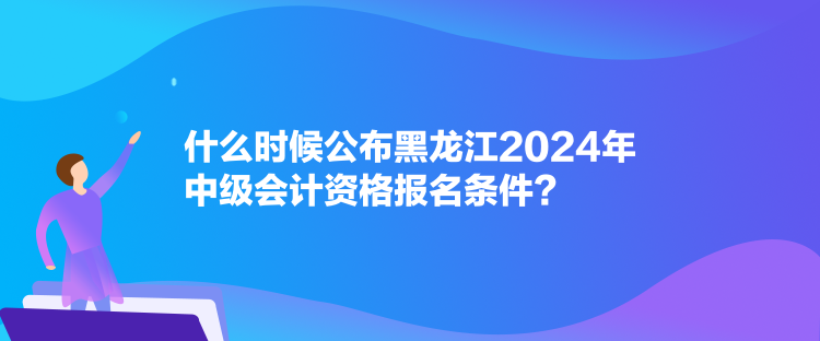 什么時候公布黑龍江2024年中級會計資格報名條件？