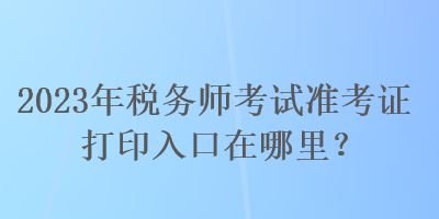 2023年稅務(wù)師考試準考證打印入口在哪里？