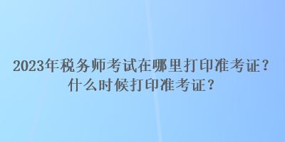 2023年稅務(wù)師考試在哪里打印準(zhǔn)考證？什么時(shí)候打印準(zhǔn)考證？