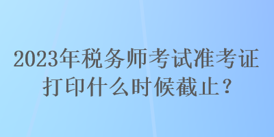 2023年稅務(wù)師考試準(zhǔn)考證打印什么時(shí)候截止？