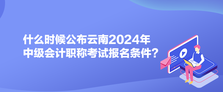 什么時(shí)候公布云南2024年中級(jí)會(huì)計(jì)職稱考試報(bào)名條件？