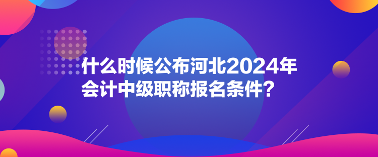 什么時候公布河北2024年會計中級職稱報名條件？