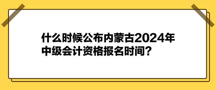 什么時候公布內(nèi)蒙古2024年中級會計資格報名時間？