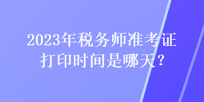 2023年稅務(wù)師準(zhǔn)考證打印時間是哪天？