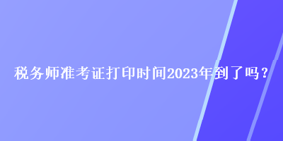 稅務(wù)師準(zhǔn)考證打印時(shí)間2023年到了嗎？