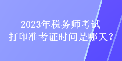 2023年稅務(wù)師考試打印準(zhǔn)考證時間是哪天？