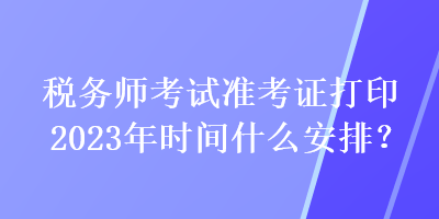 稅務(wù)師考試準(zhǔn)考證打印2023年時(shí)間什么安排？