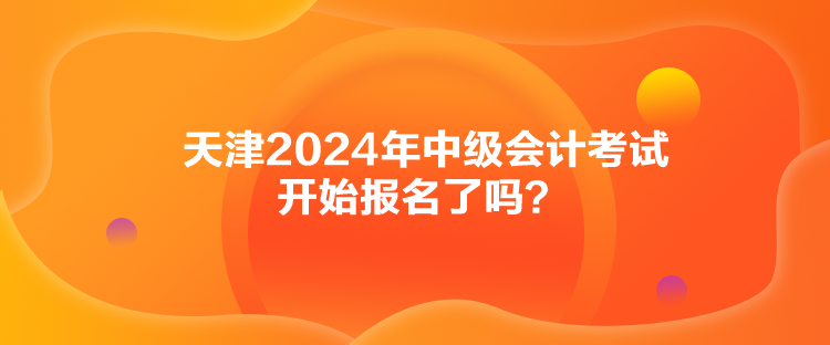 天津2024年中級會計考試開始報名了嗎？