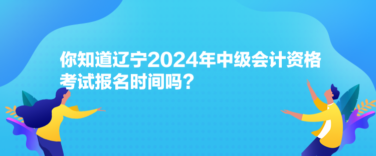 你知道遼寧2024年中級(jí)會(huì)計(jì)資格考試報(bào)名時(shí)間嗎？