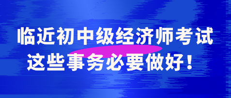 臨近初中級經(jīng)濟師考試 這些事務(wù)必要做好！