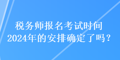 稅務(wù)師報名考試時間2024年的安排確定了嗎？