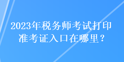 2023年稅務(wù)師考試打印準(zhǔn)考證入口在哪里？