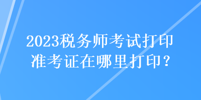 2023稅務(wù)師考試打印準(zhǔn)考證在哪里打印？