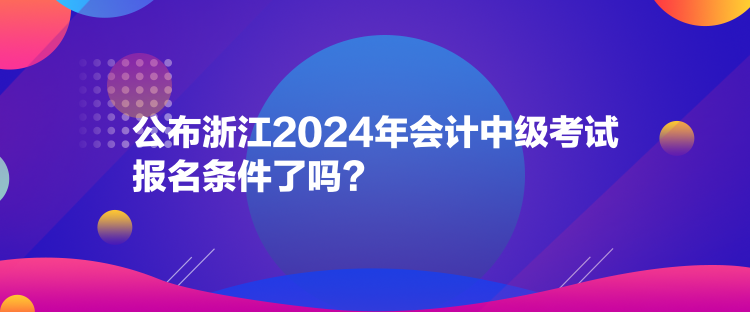 公布浙江2024年會計中級考試報名條件了嗎？