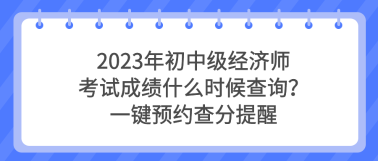 2023年初中級(jí)經(jīng)濟(jì)師考試成績什么時(shí)候查詢？一鍵預(yù)約查分提醒