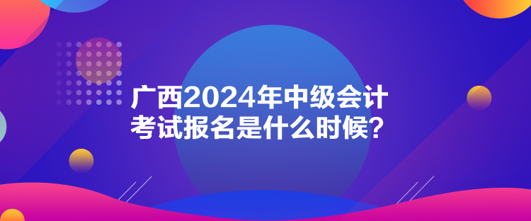 廣西2024年中級會計考試報名是什么時候？