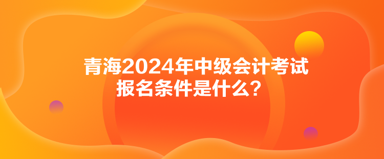 青海2024年中級會計考試報名條件是什么？