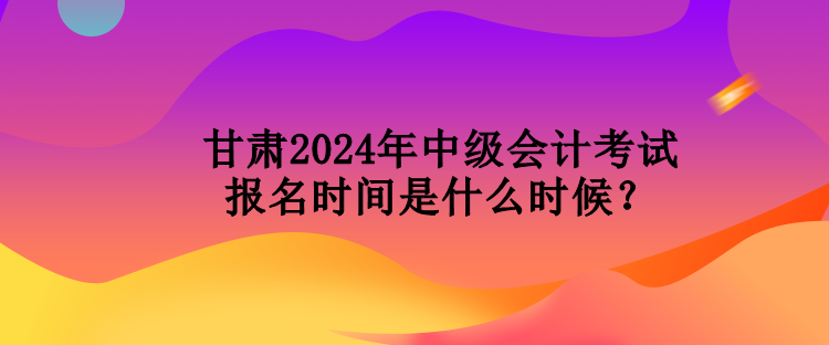 甘肅2024年中級會計考試報名時間是什么時候？