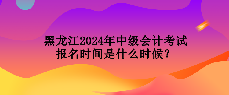 黑龍江2024年中級會計考試報名時間是什么時候？