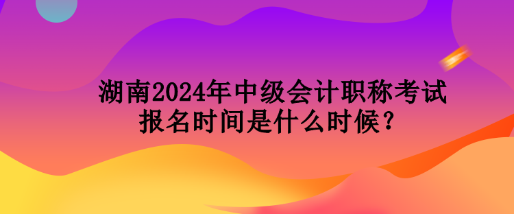 湖南2024年中級會計職稱考試報名時間是什么時候？