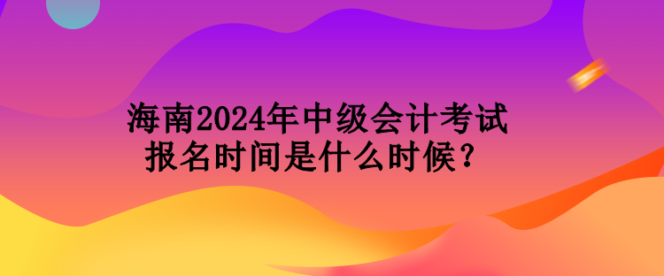 海南2024年中級會計考試報名時間是什么時候？