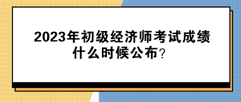 2023年初級經(jīng)濟(jì)師考試成績什么時候公布？