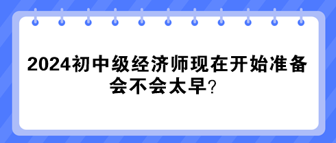 2024年初中級經(jīng)濟師現(xiàn)在開始準備 會不會太早？