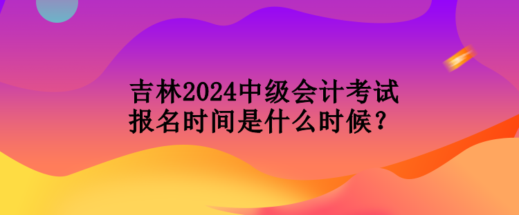 吉林2024中級會計考試報名時間是什么時候？