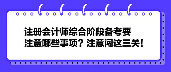 注冊(cè)會(huì)計(jì)師綜合階段備考要注意哪些事項(xiàng)？注意闖這三關(guān)！