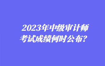 2023年中級審計師考試成績何時公布？