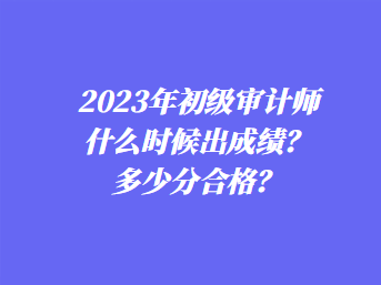 2023年初級審計師什么時候出成績？多少分合格？