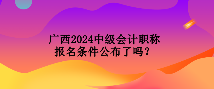 廣西2024中級會計職稱報名條件公布了嗎？