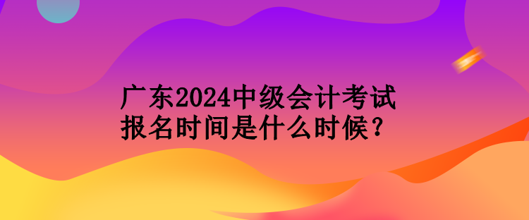 廣東2024中級(jí)會(huì)計(jì)考試報(bào)名時(shí)間是什么時(shí)候？