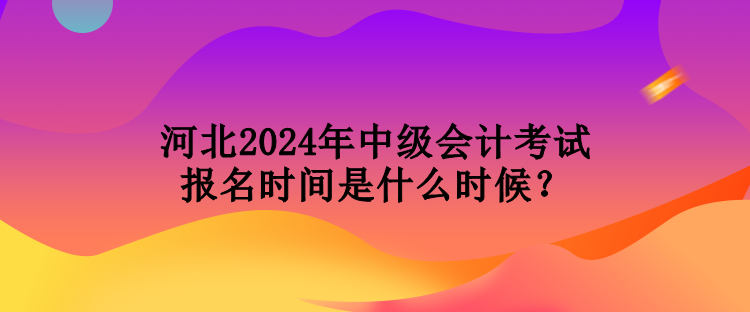 河北2024年中級會計考試報名時間是什么時候？