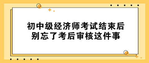 事關(guān)拿證！初中級(jí)經(jīng)濟(jì)師考試結(jié)束后 別忘了考后審核這件事！