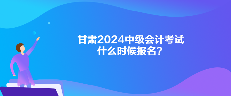 甘肅2024中級會計考試什么時候報名？