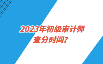 2023年初級(jí)審計(jì)師查分時(shí)間？